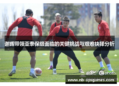 谢晖带领亚泰保级面临的关键挑战与艰难抉择分析