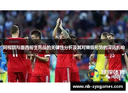 阿根廷与墨西哥生死战的关键性分析及其对晋级形势的深远影响 阿根廷与墨西哥生死战的关键性分析及其对晋级形势的深远影响