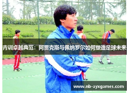 青训卓越典范:阿贾克斯与佩纳罗尔如何塑造足球未来 青训卓越典范:阿贾克斯与佩纳罗尔如何塑造足球未来