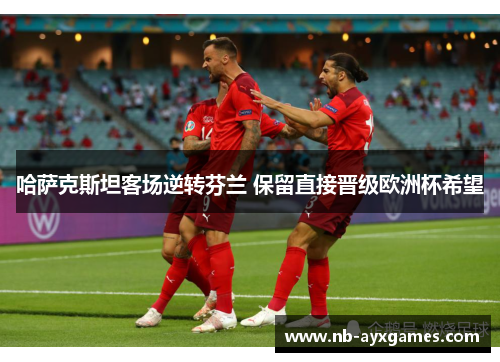 哈萨克斯坦客场逆转芬兰 保留直接晋级欧洲杯希望 哈萨克斯坦客场逆转芬兰 保留直接晋级欧洲杯希望