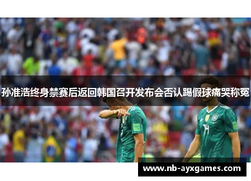 孙准浩终身禁赛后返回韩国召开发布会否认踢假球痛哭称冤 孙准浩终身禁赛后返回韩国召开发布会否认踢假球痛哭称冤