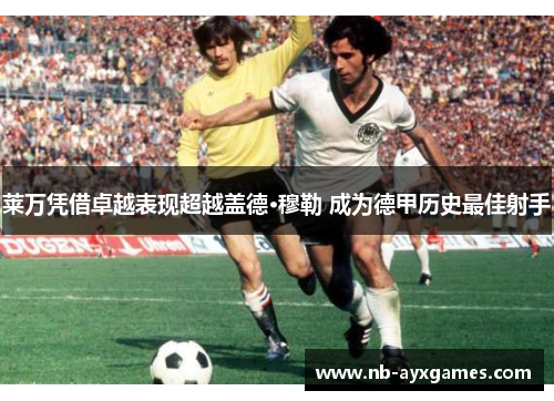 莱万凭借卓越表现超越盖德·穆勒 成为德甲历史最佳射手 莱万凭借卓越表现超越盖德·穆勒 成为德甲历史最佳射手